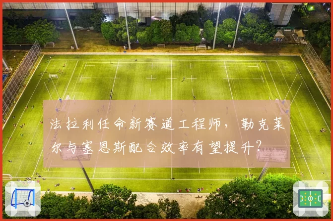 法拉利任命新赛道工程师，勒克莱尔与塞恩斯配合效率有望提升？