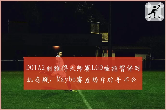 DOTA2利雅得大师赛LGD被指暂停时机存疑，Maybe赛后怒斥对手不公