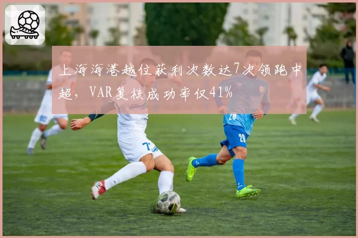 上海海港越位获利次数达7次领跑中超，VAR复核成功率仅41%