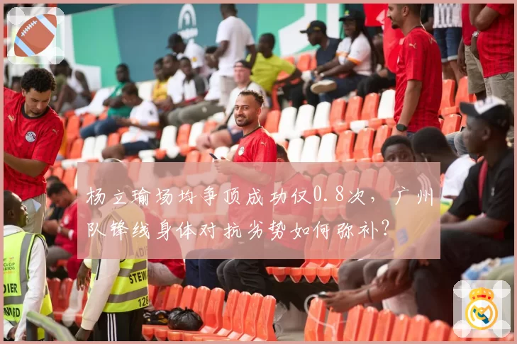 杨立瑜场均争顶成功仅0.8次，广州队锋线身体对抗劣势如何弥补？