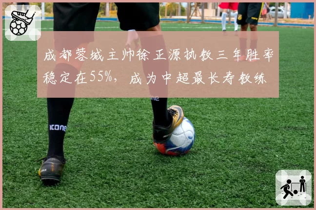 成都蓉城主帅徐正源执教三年胜率稳定在55%，成为中超最长寿教练