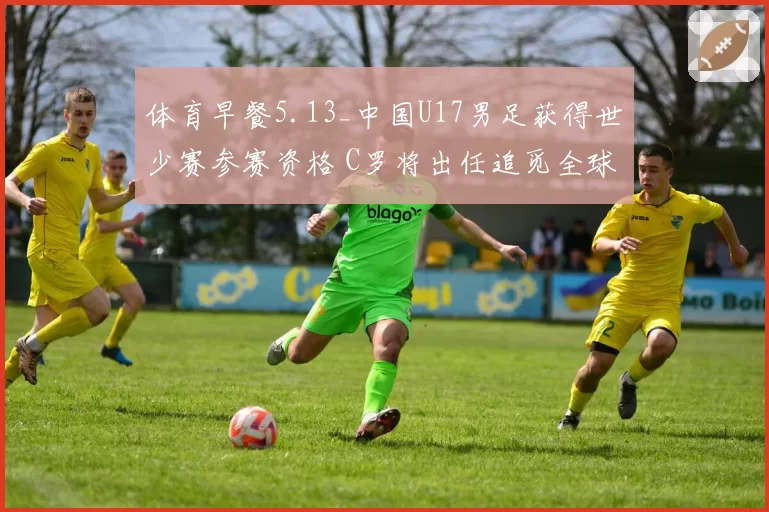 体育早餐5.13_中国U17男足获得世少赛参赛资格 C罗将出任追觅全球代言人