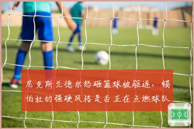 尼克斯兰德尔怒砸篮球被驱逐，锡伯杜的强硬风格是否正在点燃球队内讧？
