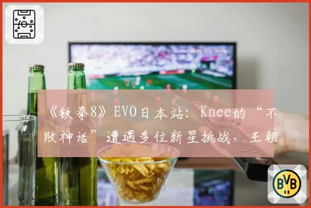 《铁拳8》EVO日本站:Knee的“不败神话”遭遇多位新星挑战,王朝是否动摇?
