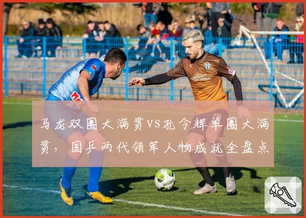 马龙双圈大满贯vs孔令辉单圈大满贯，国乒两代领军人物成就全盘点