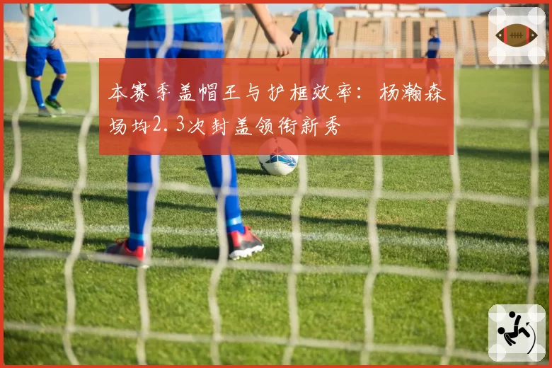 本赛季盖帽王与护框效率：杨瀚森场均2.3次封盖领衔新秀