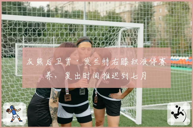 灰熊后卫贾·莫兰特右膝积液停赛休养，复出时间推迟到七月