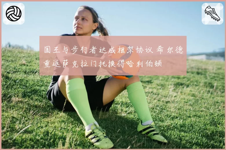 国王与步行者达成框架协议 希尔德重返萨克拉门托换得哈利伯顿