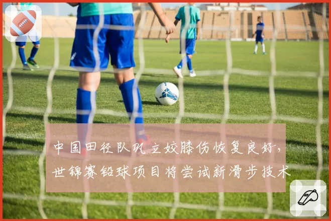 中国田径队巩立姣膝伤恢复良好，世锦赛铅球项目将尝试新滑步技术
