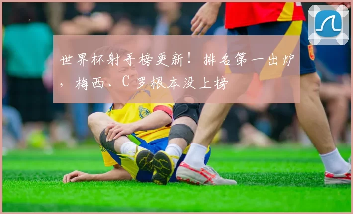 世界杯射手榜更新!排名第一出炉,梅西、C 罗根本没上榜